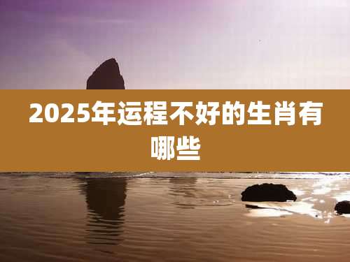 2025年运程不好的生肖有哪些