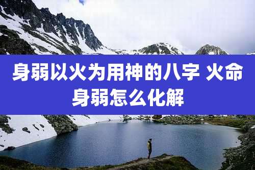 身弱以火为用神的八字 火命身弱怎么化解