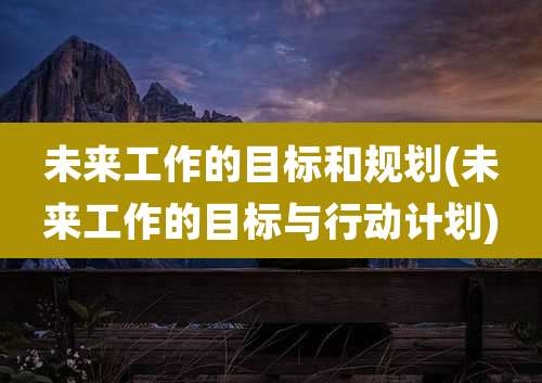 未来工作的目标和规划(未来工作的目标与行动计划)