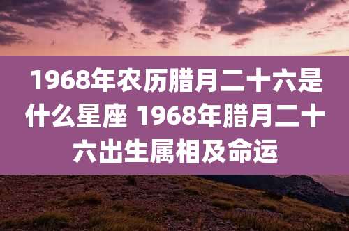 1968年农历腊月二十六是什么星座 1968年腊月二十六出生属相及命运