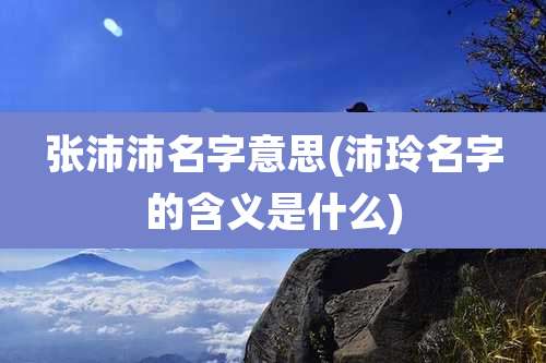 张沛沛名字意思(沛玲名字的含义是什么)