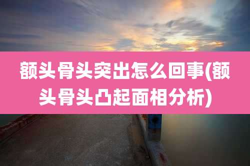 额头骨头突出怎么回事(额头骨头凸起面相分析)