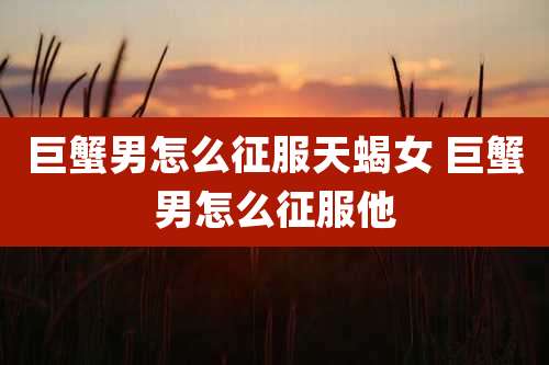 巨蟹男怎么征服天蝎女 巨蟹男怎么征服他