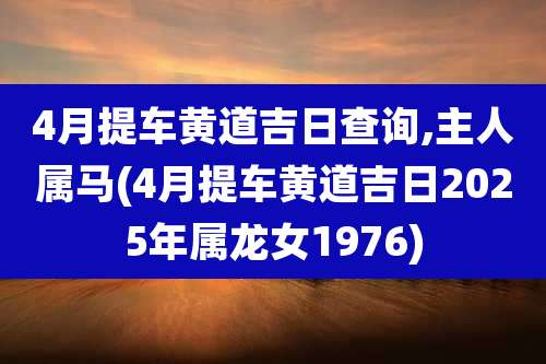 4月提车黄道吉日查询,主人属马(4月提车黄道吉日2025年属龙女1976)