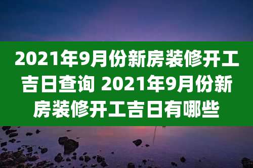 2021年9月份新房装修开工吉日查询 2021年9月份新房装修开工吉日有哪些