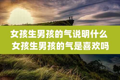 女孩生男孩的气说明什么 女孩生男孩的气是喜欢吗