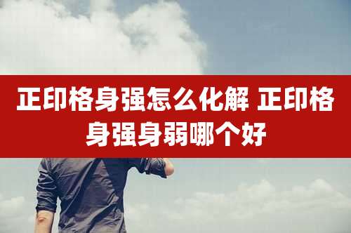正印格身强怎么化解 正印格身强身弱哪个好