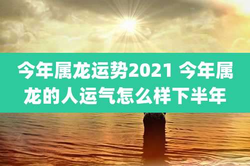 今年属龙运势2021 今年属龙的人运气怎么样下半年