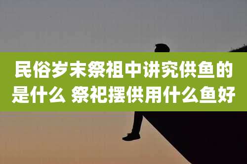 民俗岁末祭祖中讲究供鱼的是什么 祭祀摆供用什么鱼好