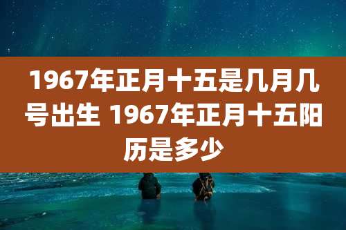 1967年正月十五是几月几号出生 1967年正月十五阳历是多少