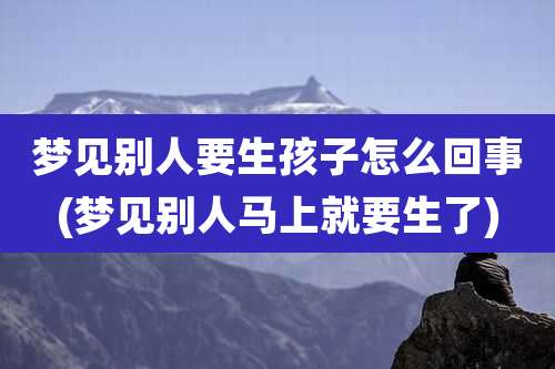 梦见别人要生孩子怎么回事(梦见别人马上就要生了)