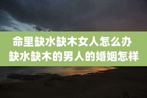命里缺水缺木女人怎么办 缺水缺木的男人的婚姻怎样