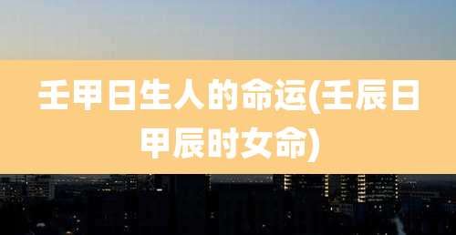壬甲日生人的命运(壬辰日甲辰时女命)