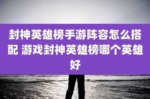 封神英雄榜手游阵容怎么搭配 游戏封神英雄榜哪个英雄好