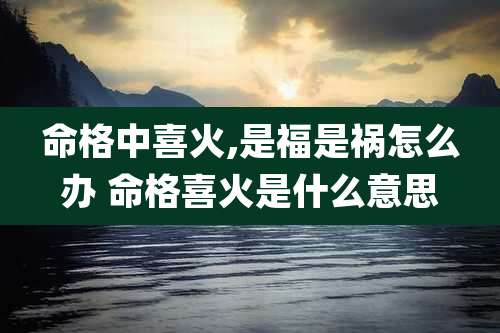 命格中喜火,是福是祸怎么办 命格喜火是什么意思