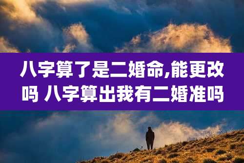 八字算了是二婚命,能更改吗 八字算出我有二婚准吗