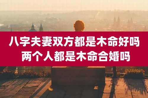 八字夫妻双方都是木命好吗 两个人都是木命合婚吗