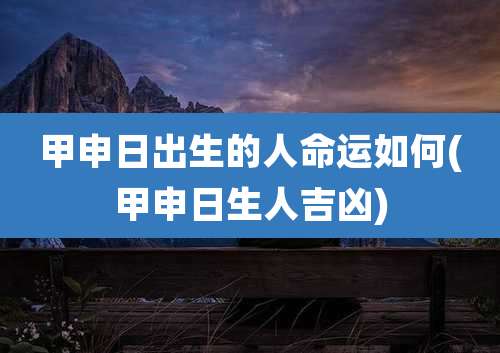 甲申日出生的人命运如何(甲申日生人吉凶)
