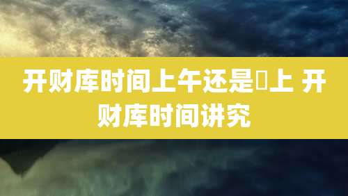 开财库时间上午还是晩上 开财库时间讲究