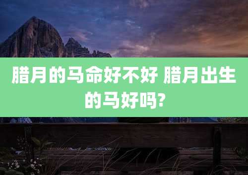 腊月的马命好不好 腊月出生的马好吗?