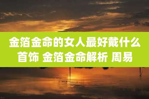 金箔金命的女人最好戴什么首饰 金箔金命解析 周易