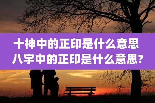 十神中的正印是什么意思 八字中的正印是什么意思?