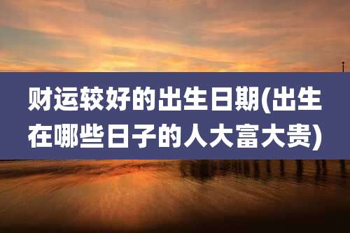 财运较好的出生日期(出生在哪些日子的人大富大贵)