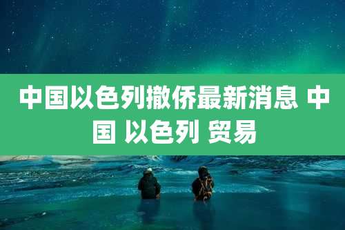 中国以色列撤侨最新消息 中国 以色列 贸易