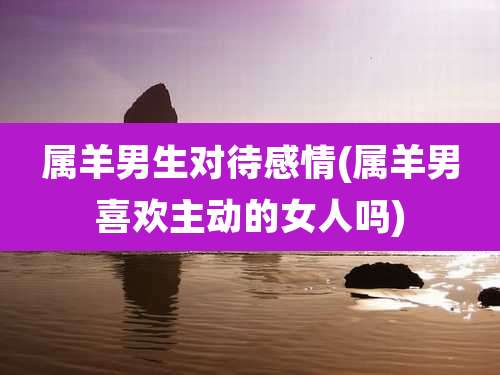 属羊男生对待感情(属羊男喜欢主动的女人吗)