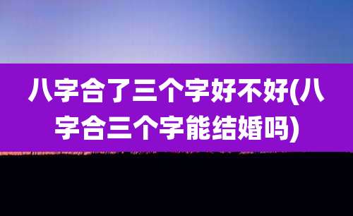 八字合了三个字好不好(八字合三个字能结婚吗)