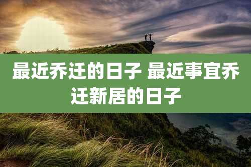 最近乔迁的日子 最近事宜乔迁新居的日子