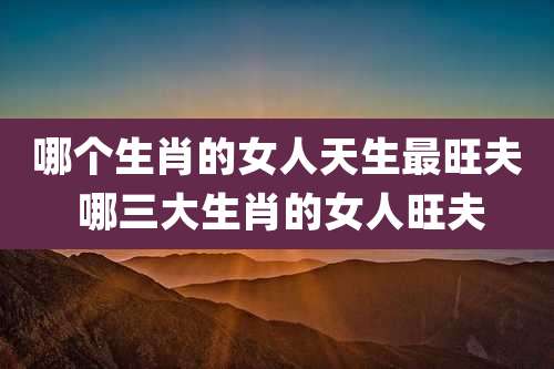 哪个生肖的女人天生最旺夫 哪三大生肖的女人旺夫
