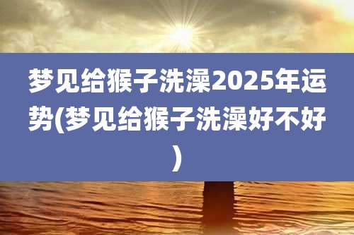 梦见给猴子洗澡2025年运势(梦见给猴子洗澡好不好)