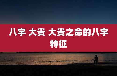 八字 大贵 大贵之命的八字特征