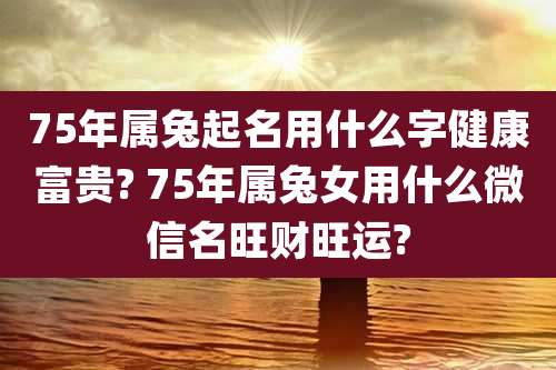 75年属兔起名用什么字健康富贵? 75年属兔女用什么微信名旺财旺运?