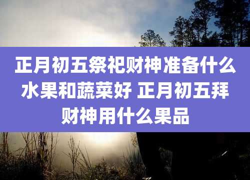 正月初五祭祀财神准备什么水果和蔬菜好 正月初五拜财神用什么果品