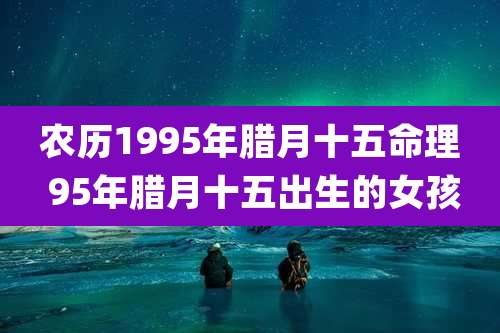 农历1995年腊月十五命理 95年腊月十五出生的女孩