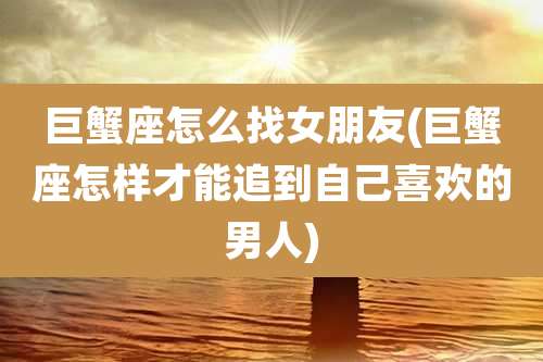 巨蟹座怎么找女朋友(巨蟹座怎样才能追到自己喜欢的男人)