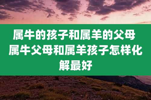 属牛的孩子和属羊的父母 属牛父母和属羊孩子怎样化解最好