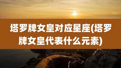 塔罗牌女皇对应星座(塔罗牌女皇代表什么元素)