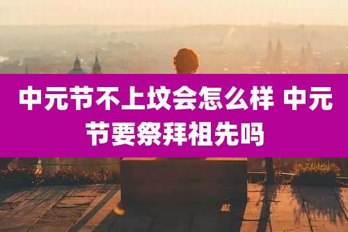 中元节不上坟会怎么样 中元节要祭拜祖先吗