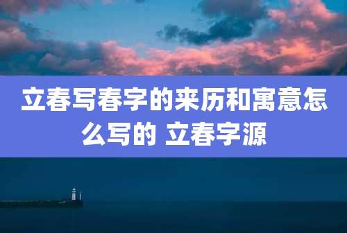 立春写春字的来历和寓意怎么写的 立春字源
