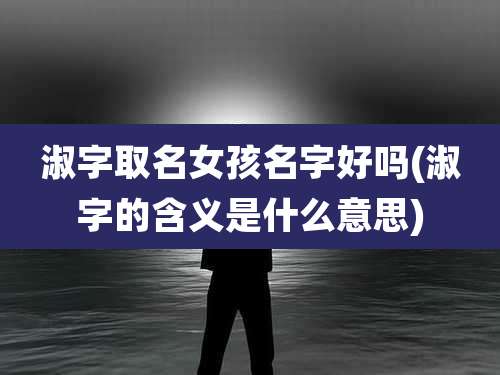 淑字取名女孩名字好吗(淑字的含义是什么意思)