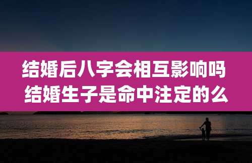 结婚后八字会相互影响吗 结婚生子是命中注定的么