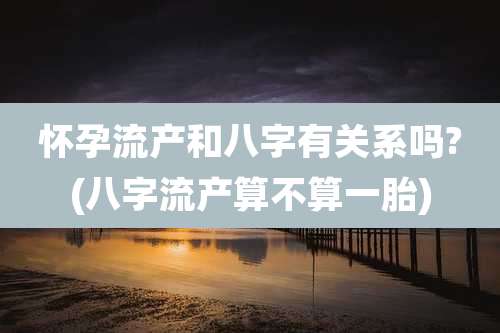 怀孕流产和八字有关系吗?(八字流产算不算一胎)