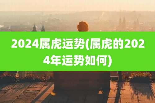 2024属虎运势(属虎的2024年运势如何)