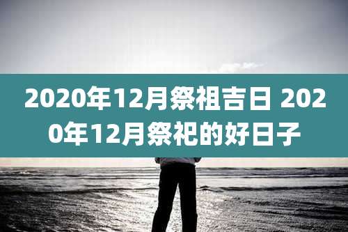 2020年12月祭祖吉日 2020年12月祭祀的好日子