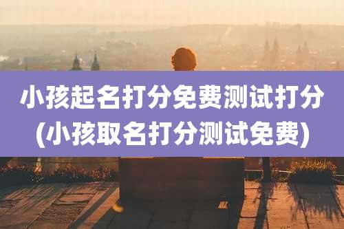 小孩起名打分免费测试打分(小孩取名打分测试免费)