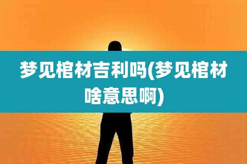 梦见棺材吉利吗(梦见棺材啥意思啊)