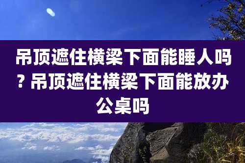吊顶遮住横梁下面能睡人吗? 吊顶遮住横梁下面能放办公桌吗